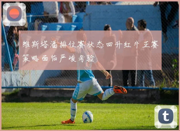 维斯塔潘排位赛状态回升红牛正赛策略面临严峻考验