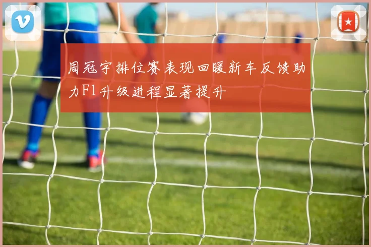 周冠宇排位赛表现回暖新车反馈助力F1升级进程显著提升
