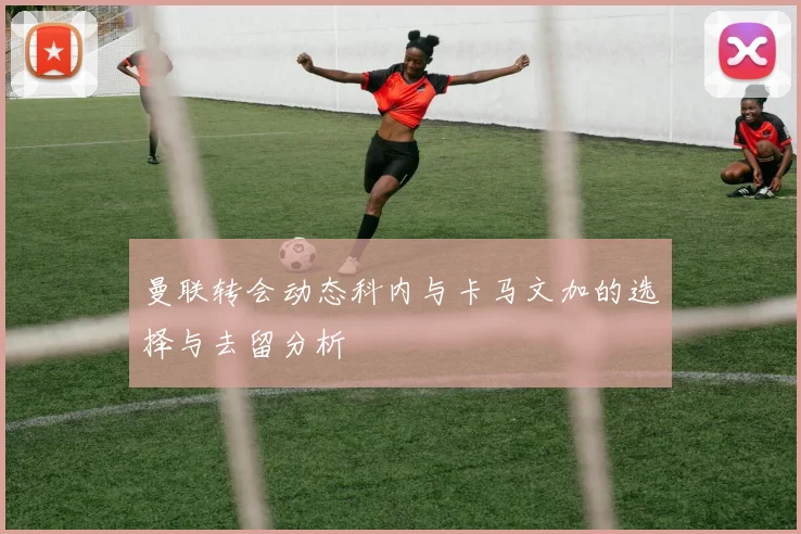 曼联转会动态科内与卡马文加的选择与去留分析