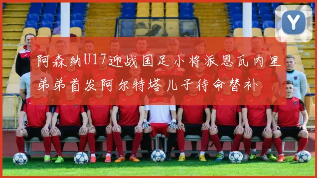 阿森纳U17迎战国足小将派恩瓦内里弟弟首发阿尔特塔儿子待命替补