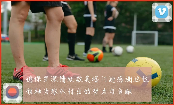 德保罗深情致敬奥塔门迪感谢这位领袖为球队付出的努力与贡献