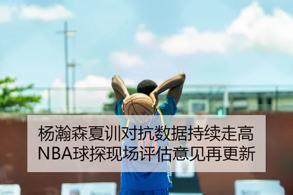 杨瀚森夏训对抗数据持续走高 NBA球探现场评估意见再更新