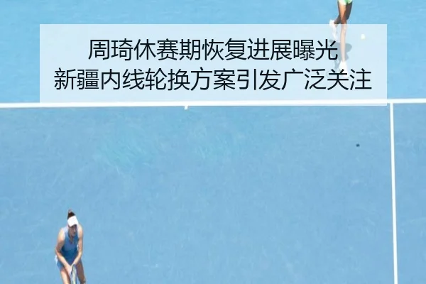 周琦休赛期恢复进展曝光 新疆内线轮换方案引发广泛关注