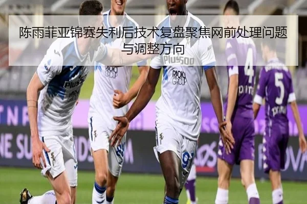 陈雨菲亚锦赛失利后技术复盘聚焦网前处理问题与调整方向