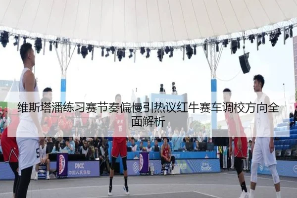 维斯塔潘练习赛节奏偏慢引热议红牛赛车调校方向全面解析
