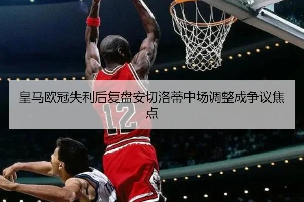 皇马欧冠失利后复盘安切洛蒂中场调整成争议焦点