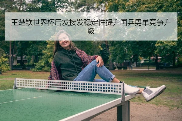王楚钦世界杯后发接发稳定性提升国乒男单竞争升级