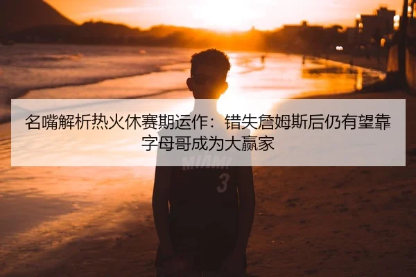 名嘴解析热火休赛期运作：错失詹姆斯后仍有望靠字母哥成为大赢家（HUAQIU.COMapp）