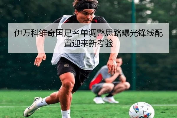 伊万科维奇国足名单调整思路曝光锋线配置迎来新考验 | HUAQIU.COMapp