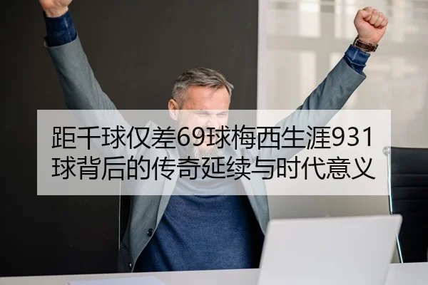 距千球仅差69球梅西生涯931球背后的传奇延续与时代意义 | HUAQIU.COMapp